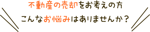 不動産の売却をお考えの方、こんなお悩みはありませんか？